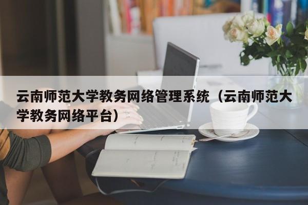 云南师范大学教务网络管理系统（云南师范大学教务网络平台）