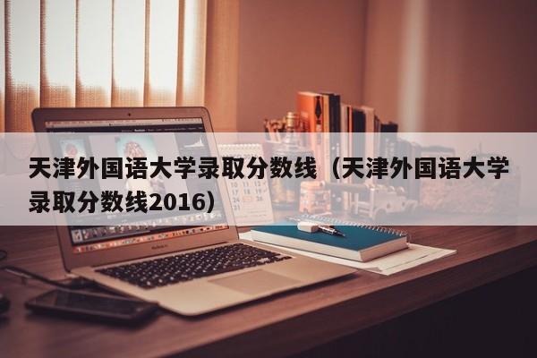 天津外国语大学录取分数线（天津外国语大学录取分数线2016）