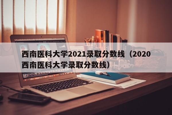 西南医科大学2021录取分数线（2020西南医科大学录取分数线）