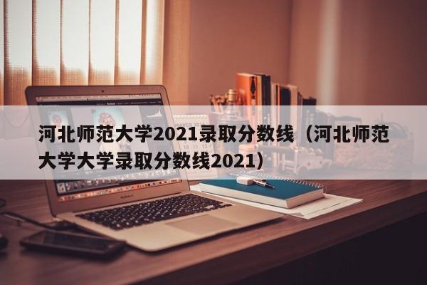河北师范大学2021录取分数线（河北师范大学大学录取分数线2021）