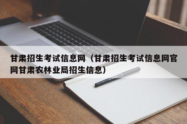 甘肃招生考试信息网（甘肃招生考试信息网官网甘肃农林业局招生信息）