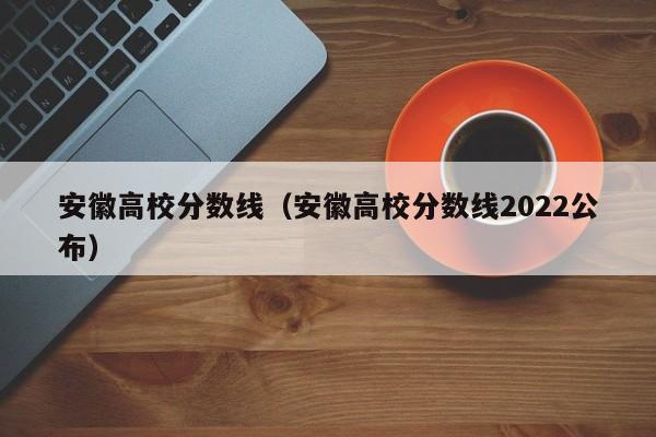 安徽高校分数线（安徽高校分数线2022公布）