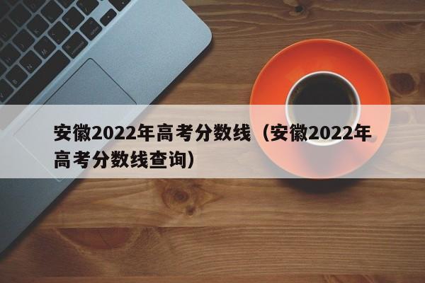 安徽2022年高考分数线（安徽2022年高考分数线查询）