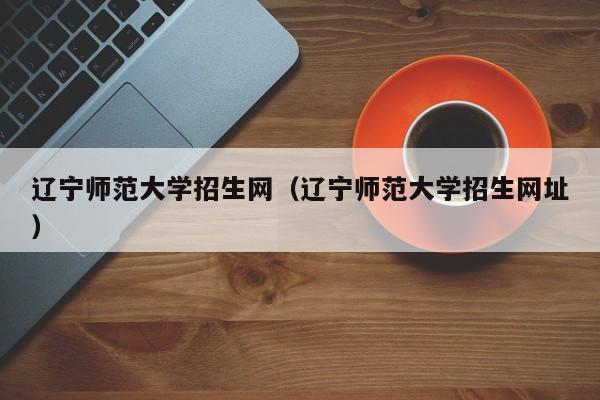 辽宁师范大学招生网（辽宁师范大学招生网址）