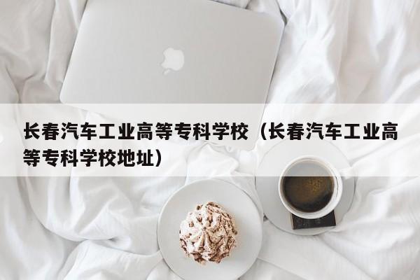 长春汽车工业高等专科学校（长春汽车工业高等专科学校地址）