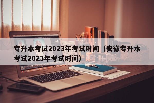 专升本考试2023年考试时间（安徽专升本考试2023年考试时间）