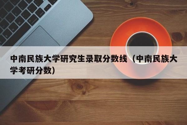 中南民族大学研究生录取分数线（中南民族大学考研分数）