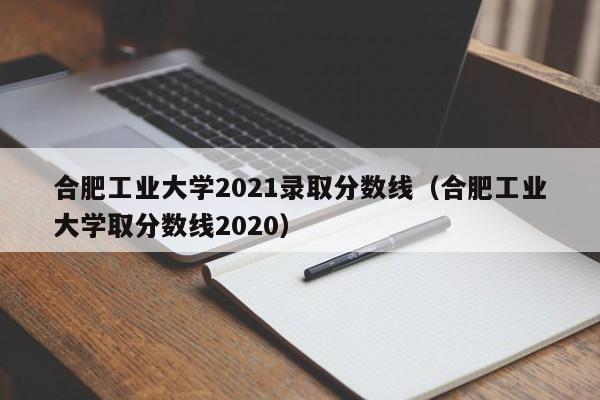 合肥工业大学2021录取分数线（合肥工业大学取分数线2020）