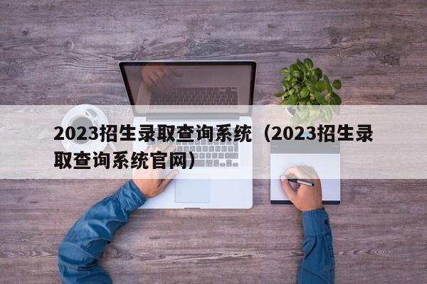 2023招生录取查询系统（2023招生录取查询系统官网）