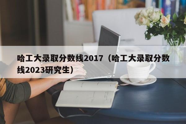 哈工大录取分数线2017（哈工大录取分数线2023研究生）