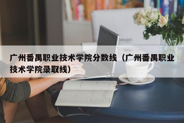 广州番禺职业技术学院分数线（广州番禺职业技术学院录取线）