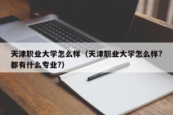 天津职业大学怎么样（天津职业大学怎么样?都有什么专业?）