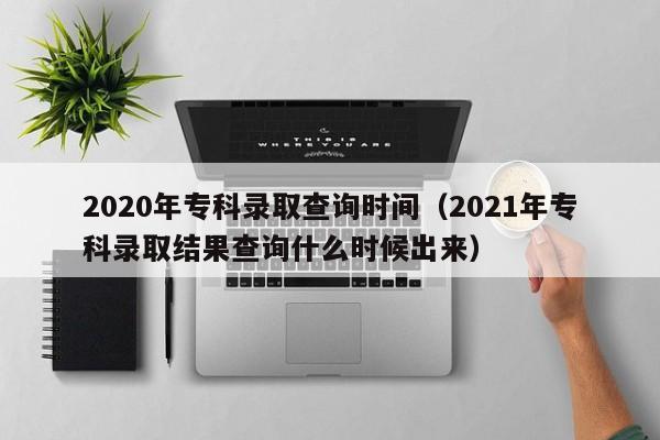 2020年专科录取查询时间（2021年专科录取结果查询什么时候出来）