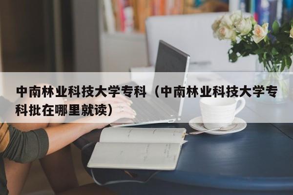 中南林业科技大学专科（中南林业科技大学专科批在哪里就读）