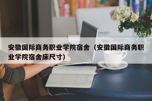 安徽国际商务职业学院宿舍（安徽国际商务职业学院宿舍床尺寸）