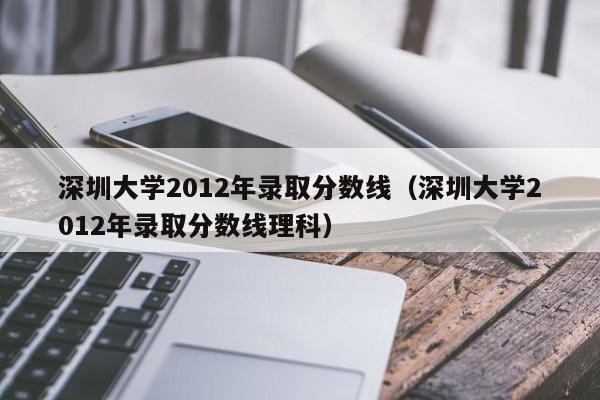 深圳大学2012年录取分数线（深圳大学2012年录取分数线理科）