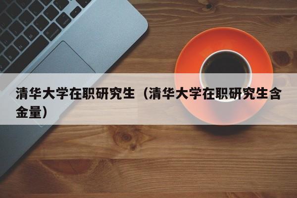 清华大学在职研究生（清华大学在职研究生含金量）