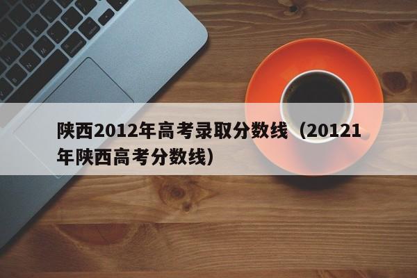 陕西2012年高考录取分数线（20121年陕西高考分数线）