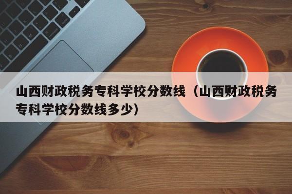 山西财政税务专科学校分数线（山西财政税务专科学校分数线多少）