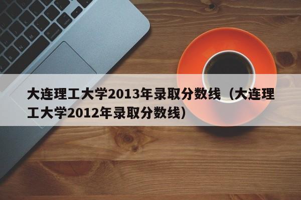 大连理工大学2013年录取分数线（大连理工大学2012年录取分数线）