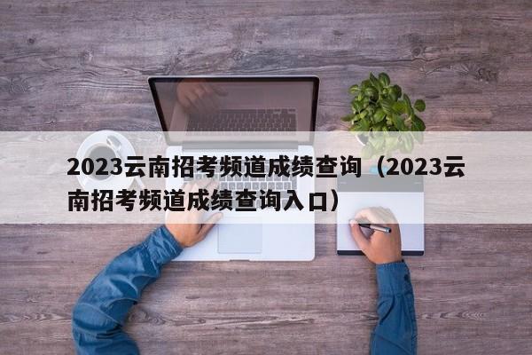 2023云南招考频道成绩查询（2023云南招考频道成绩查询入口）