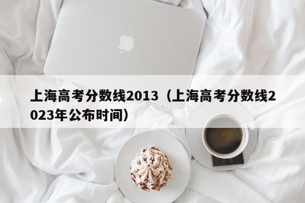 上海高考分数线2013（上海高考分数线2023年公布时间）
