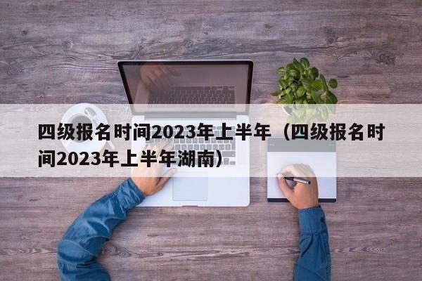 四级报名时间2023年上半年（四级报名时间2023年上半年湖南）