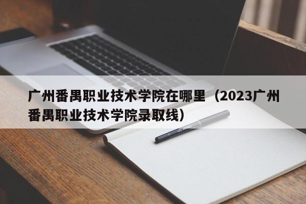 广州番禺职业技术学院在哪里（2023广州番禺职业技术学院录取线）