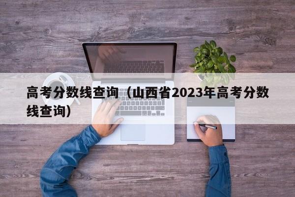 高考分数线查询（山西省2023年高考分数线查询）