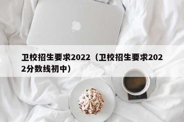 卫校招生要求2022（卫校招生要求2022分数线初中）