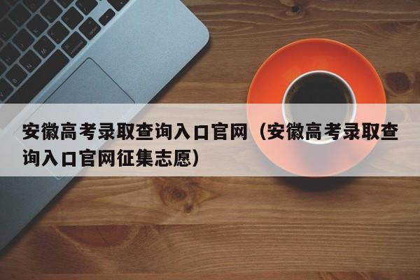 安徽高考录取查询入口官网（安徽高考录取查询入口官网征集志愿）