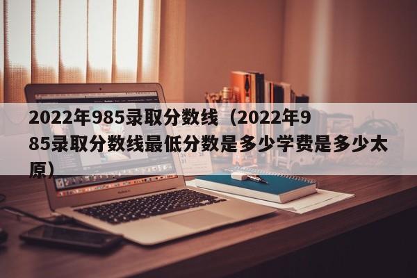 2022年985录取分数线（2022年985录取分数线最低分数是多少学费是多少太原）
