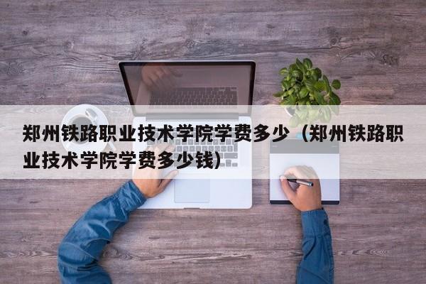 郑州铁路职业技术学院学费多少（郑州铁路职业技术学院学费多少钱）
