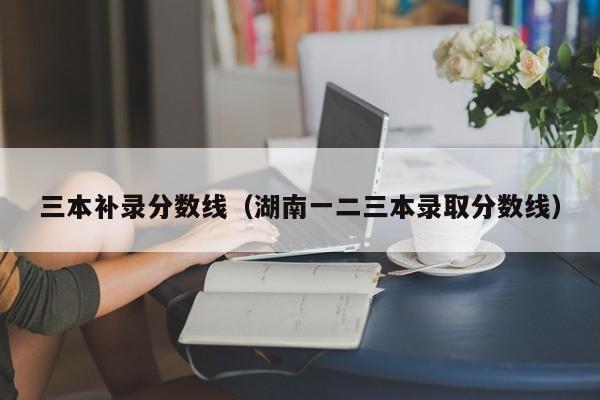 三本补录分数线（湖南一二三本录取分数线）