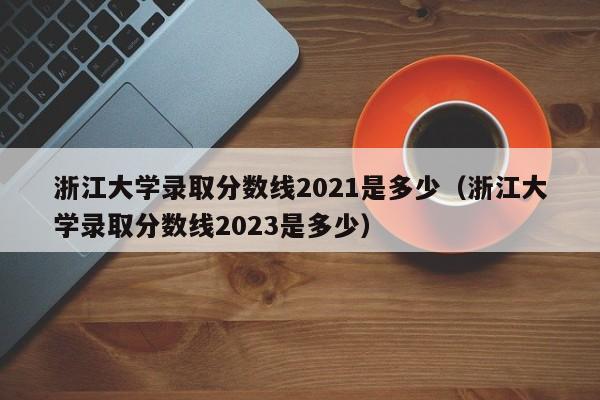 浙江大学录取分数线2021是多少（浙江大学录取分数线2023是多少）
