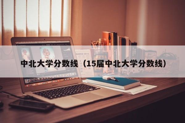 中北大学分数线（15届中北大学分数线）