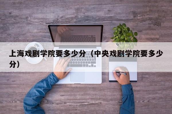 上海戏剧学院要多少分（中央戏剧学院要多少分）