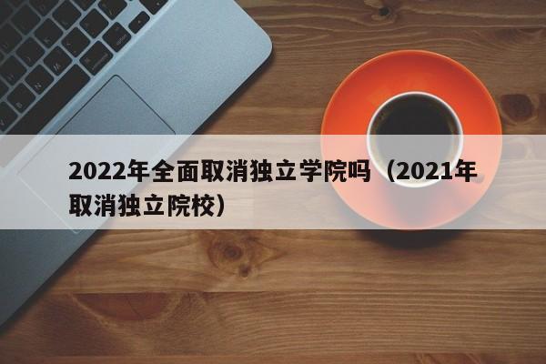 2022年全面取消独立学院吗（2021年取消独立院校）
