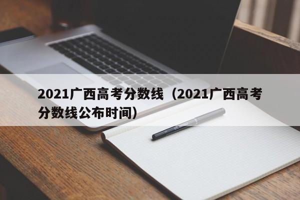 2021广西高考分数线（2021广西高考分数线公布时间）