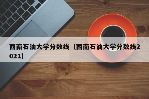 西南石油大学分数线（西南石油大学分数线2021）