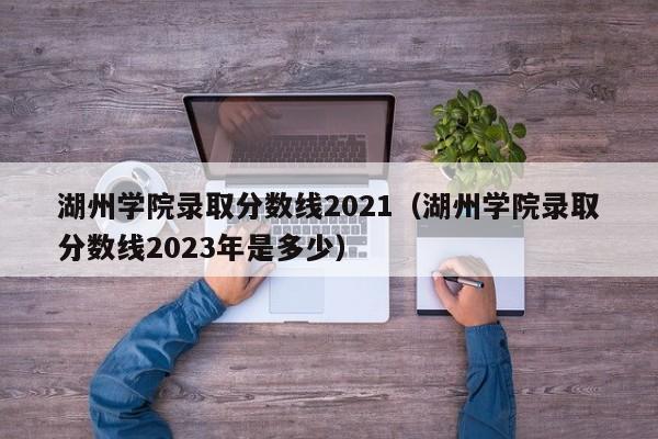 湖州学院录取分数线2021（湖州学院录取分数线2023年是多少）