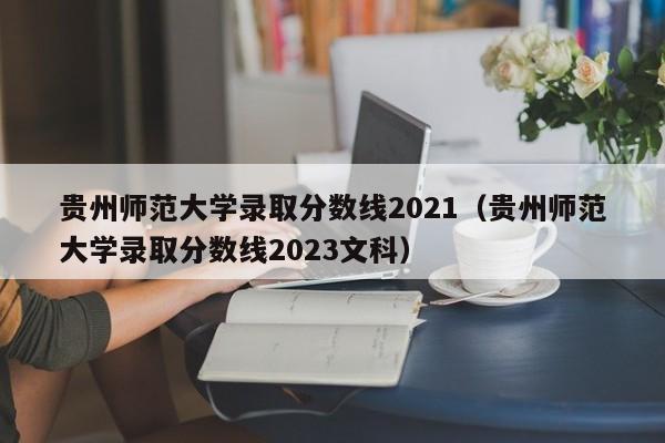 贵州师范大学录取分数线2021（贵州师范大学录取分数线2023文科）