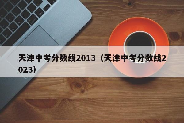 天津中考分数线2013（天津中考分数线2023）