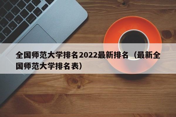 全国师范大学排名2022最新排名（最新全国师范大学排名表）