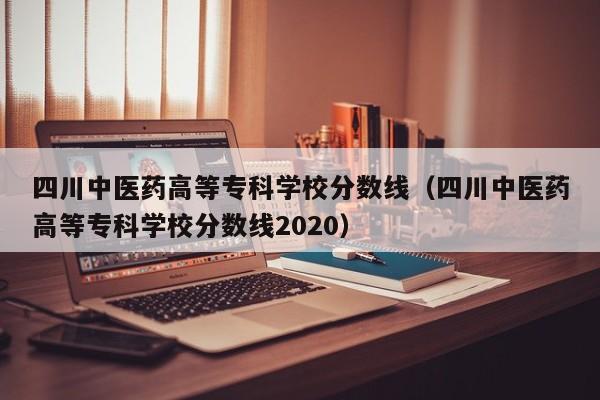 四川中医药高等专科学校分数线（四川中医药高等专科学校分数线2020）