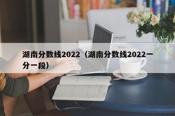 湖南分数线2022（湖南分数线2022一分一段）