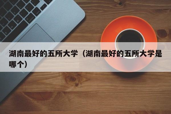 湖南最好的五所大学（湖南最好的五所大学是哪个）