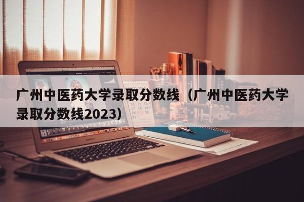 广州中医药大学录取分数线（广州中医药大学录取分数线2023）