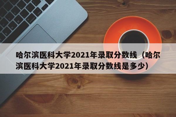 哈尔滨医科大学2021年录取分数线（哈尔滨医科大学2021年录取分数线是多少）