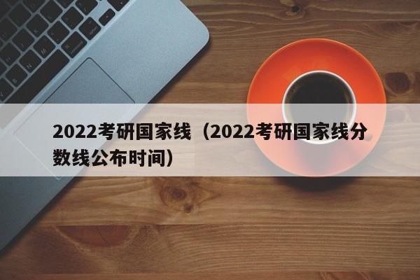 2022考研国家线（2022考研国家线分数线公布时间）